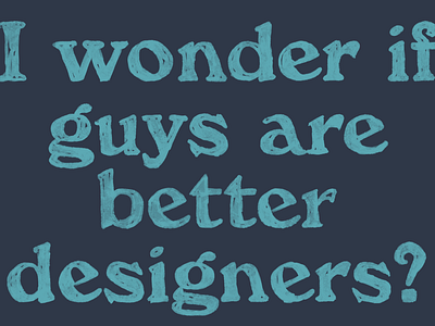 I wonder if guys are better designers?