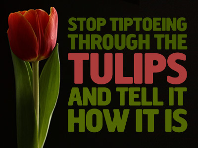 "Stop Tiptoeing through the Tulips and tell it how it is"