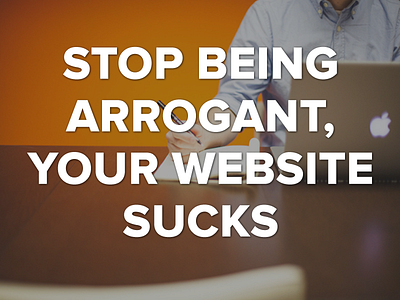 Stop Being Arrogant, Your Website Sucks