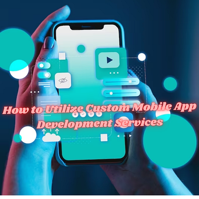 How to Utilize Custom Mobile App Development Services